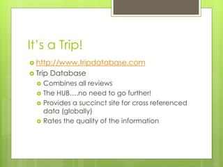 It’s a Trip!
 http://www.tripdatabase.com
 Trip   Database
     Combines all reviews
     The HUB….no need to go further!
     Provides a succinct site for cross referenced
      data (globally)
     Rates the quality of the information
 