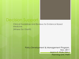 Decision Support
   Clinical Guidelines and Reviews for Evidence Based
   Medicine
   (Where Do I Start?)




               Policy Development & Management Program,
                                                  Nov. 2011
                                      Jessica E. Rolle (Mrs.)
                                        Planning Unit, PMH
 