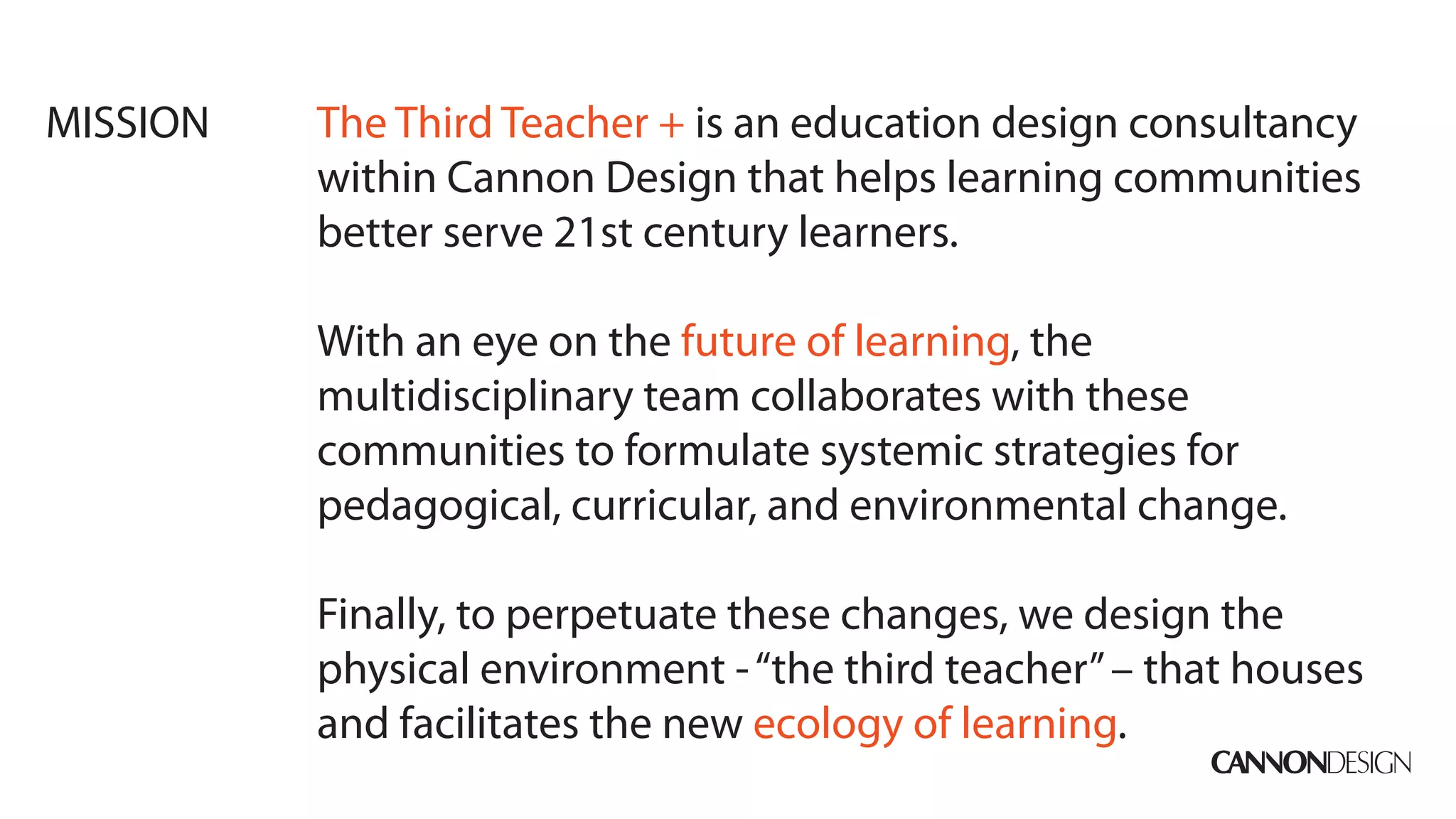 MISSION   The Third Teacher + is an education design consultancy
          within Cannon Design that helps learning communities
          better serve 21st century learners.

          With an eye on the future of learning, the
          multidisciplinary team collaborates with these
          communities to formulate systemic strategies for
          pedagogical, curricular, and environmental change.

          Finally, to perpetuate these changes, we design the
          physical environment - “the third teacher” – that houses
          and facilitates the new ecology of learning.
 
