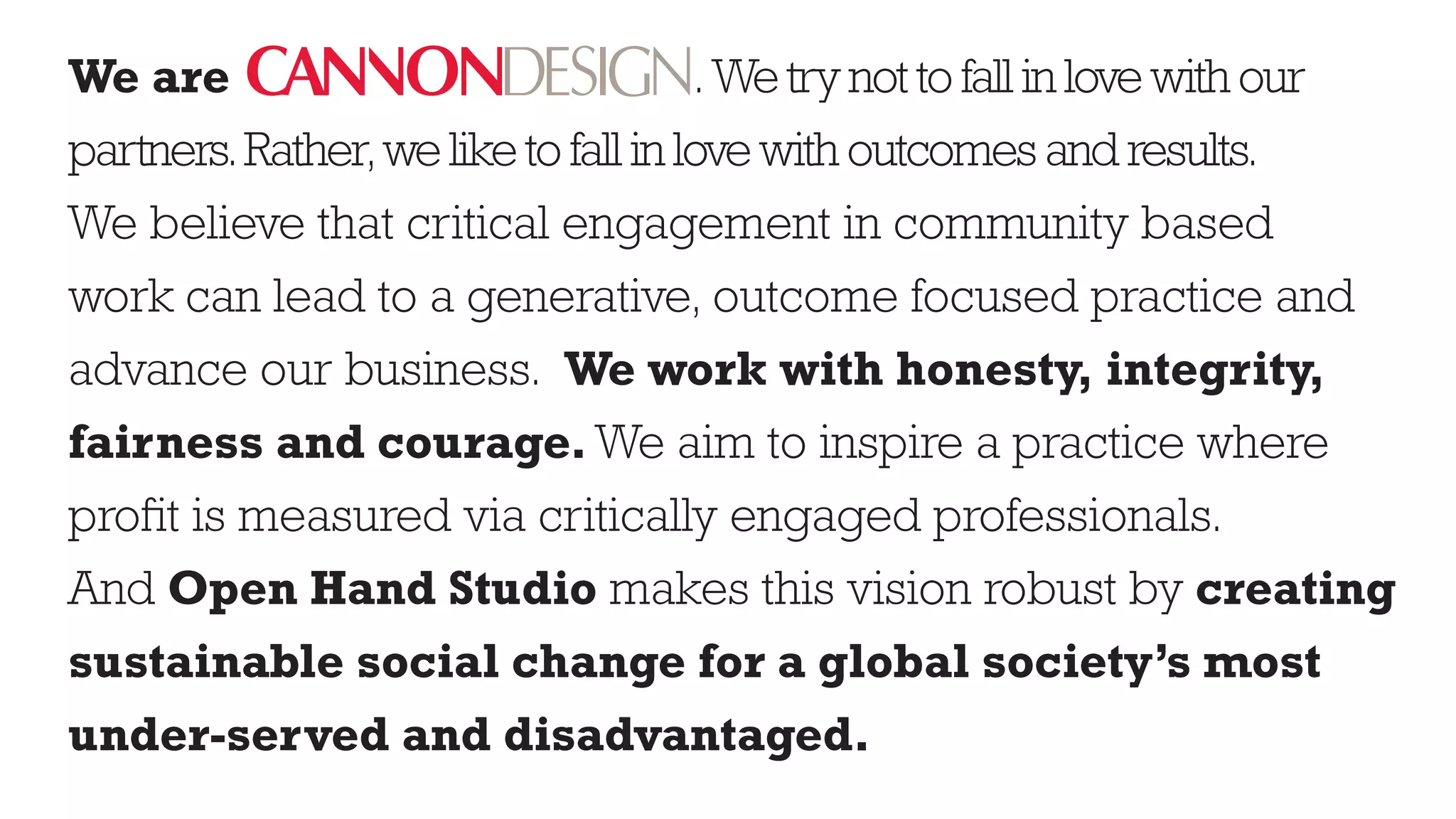 We are                                . We try not to fall in love with our
partners. Rather, we like to fall in love with outcomes and results.
We believe that critical engagement in community based
work can lead to a generative, outcome focused practice and
advance our business. We work with honesty, integrity,
fairness and courage. We aim to inspire a practice where
profit is measured via critically engaged professionals.
And Open Hand Studio makes this vision robust by creating
sustainable social change for a global society’s most
under-served and disadvantaged.
 