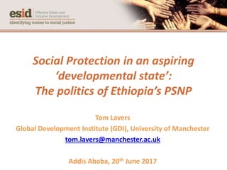 Social Protection in an aspiring
‘developmental state’:
The politics of Ethiopia’s PSNP
Tom Lavers
Global Development Institute (GDI), University of Manchester
tom.lavers@manchester.ac.uk
Addis Ababa, 20th June 2017
 