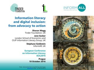 1
Information literacy
and digital inclusion:
from advocacy to action
Sharon Wagg
Tinder Foundation, UK
Jane Secker
London School of Economics and
CILIP Information Literacy Group, UK
Stéphane Goldstein
InformAll, UK
European Conference
on Information Literacy
ECIL2016
Prague
10 October 2016
Photo: Astronomical Clock at the Old Town Hall, Prague
jaime.silva on Flickr - CC BY-NC-ND 2.0
 