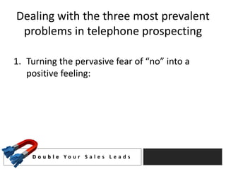 Dealing with the three most prevalent
 problems in telephone prospecting

1. Turning the pervasive fear of “no” into a
   positive feeling:




    D o u b l e Yo u r S a l e s L e a d s
 