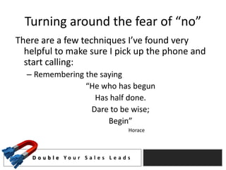 Turning around the fear of “no”
There are a few techniques I’ve found very
  helpful to make sure I pick up the phone and
  start calling:
  – Remembering the saying
                “He who has begun
                   Has half done.
                  Dare to be wise;
                      Begin”
                                         Horace



    D o u b l e Yo u r S a l e s L e a d s
 