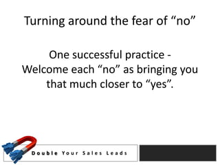Turning around the fear of “no”

     One successful practice -
Welcome each “no” as bringing you
    that much closer to “yes”.




 D o u b l e Yo u r S a l e s L e a d s
 