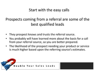 Start with the easy calls

Prospects coming from a referral are some of the
             best qualified leads

• They prospect knows and trusts the referral source.
• You probably will have learned more about the basis for a call
  from your referral source, so you are better prepared.
• The likelihood of the prospect needing your product or service
  is much higher based upon the referring source’s estimates.




      D o u b l e Yo u r S a l e s L e a d s
 