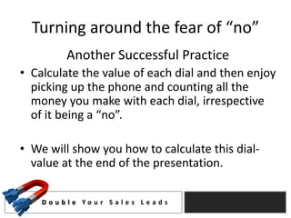 Turning around the fear of “no”
           Another Successful Practice
• Calculate the value of each dial and then enjoy
  picking up the phone and counting all the
  money you make with each dial, irrespective
  of it being a “no”.

• We will show you how to calculate this dial-
  value at the end of the presentation.

    D o u b l e Yo u r S a l e s L e a d s
 