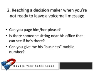 2. Reaching a decision maker when you’re
 not ready to leave a voicemail message

• Can you page him/her please?
• Is there someone sitting near his office that
  can see if he’s there?
• Can you give me his “business” mobile
  number?


    D o u b l e Yo u r S a l e s L e a d s
 