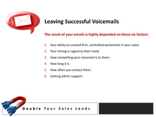 Leaving Successful Voicemails

            The result of your emails is highly depended on these six factors:

            1. Your ability to created firm, controlled excitement in your voice.
            2. Your timing in regard to their need.
            3. How compelling your voicemail is to them.
            4. How long it is
            5. How often you contact them.
            6. Getting admin support.




D o u b l e Yo u r S a l e s L e a d s
 