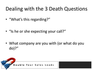 Dealing with the 3 Death Questions
• “What’s this regarding?”

• “Is he or she expecting your call?”

• What company are you with (or what do you
  do)?”


    D o u b l e Yo u r S a l e s L e a d s
 