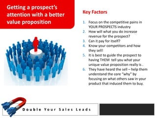 Getting a prospect’s
                                       Key Factors
attention with a better
value proposition                      1. Focus on the competitive pains in
                                          YOUR PROSPECTS industry
                                       2. How will what you do increase
                                          revenue for the prospect?
                                       3. Can it pay for itself?
                                       4. Know your competitors and how
                                          they sell!
                                       5. It is best to guide the prospect to
                                          having THEM tell you what your
                                          unique value proposition really is .
                                       6. They have heard the sell – help them
                                          understand the core “why” by
                                          focusing on what others saw in your
                                          product that induced them to buy.




      D o u b l e Yo u r S a l e s L e a d s
 