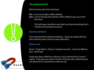 The Important Call

              What to know about this technique

              Pro: It can net as high as 80% callbacks
              Con: 1 out of 10 executives will be a little miffed at your use of the
                    technique.

                    This technique should be used when you have something that is
                    critical to the prospects business.

              How the Call Works

              First understand the method of delivery.. Quick yet relaxed delivery
              with authority and no level of undo excitement.

              What is said:

              Bruce, ’ Greg Holsen –(Pause) important we talk – call me at 408-xxx-
              xxxx. (Hand Up)

              If executive gets miffed say I told you it was important but it wasn’t
              urgent. If you give me a half a minute I’ll tell you why I called and you
              can determine if I should have made the call.
D o u b l e Yo u r S a l e s L e a d s
 