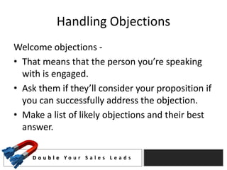 Handling Objections
Welcome objections -
• That means that the person you’re speaking
  with is engaged.
• Ask them if they’ll consider your proposition if
  you can successfully address the objection.
• Make a list of likely objections and their best
  answer.

    D o u b l e Yo u r S a l e s L e a d s
 
