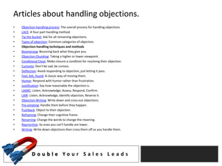 Articles about handling objections.
•   Objection-handling process: The overall process for handling objections
•   LACE: A four-part handling method.
•   Tip the bucket: Ask for all remaining objections.
•   Types of objection: Common categories of objection.
•   Objection-handling techniques and methods
•   Boomerang: Bouncing back what they give you.
•   Objection Chunking: Taking a higher or lower viewpoint.
•   Conditional Close: Make closure a condition for resolving their objection.
•   Curiosity: Don't be sad, be curious.
•   Deflection: Avoid responding to objection, just letting it pass.
•   Feel, felt, found: A classic way of moving them.
•   Humor: Respond with humor rather than frustration.
•   Justification: Say how reasonable the objection is.
•   LAARC: Listen, Acknowledge, Assess, Respond, Confirm.
•   LAIR: Listen, Acknowledge, Identify objection, Reverse it.
•   Objection Writing: Write down and cross out objections.
•   Pre-empting: Handle them before they happen.
•   Pushback: Object to their objection.
•   Reframing: Change their cognitive frame.
•   Renaming: Change the words to change the meaning.
•   Reprioritize: So ones you can't handle are lower.
•   Writing: Write down objections then cross them off as you handle them.




           D o u b l e Yo u r S a l e s L e a d s
 