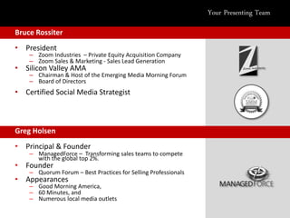 Your Presenting Team

Bruce Rossiter
• President
    – Zoom Industries – Private Equity Acquisition Company
    – Zoom Sales & Marketing - Sales Lead Generation
• Silicon Valley AMA
    – Chairman & Host of the Emerging Media Morning Forum
    – Board of Directors
• Certified Social Media Strategist



Greg Holsen
• Principal & Founder
    – ManagedForce – Transforming sales teams to compete
      with the global top 2%.
• Founder
    – Quorum Forum – Best Practices for Selling Professionals
• Appearances
    – Good Morning America,
    – 60 Minutes, and
    – Numerous local media outlets
 