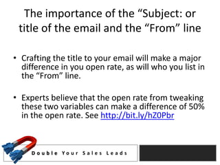 The importance of the “Subject: or
 title of the email and the “From” line

• Crafting the title to your email will make a major
  difference in you open rate, as will who you list in
  the “From” line.

• Experts believe that the open rate from tweaking
  these two variables can make a difference of 50%
  in the open rate. See http://bit.ly/hZ0Pbr



     D o u b l e Yo u r S a l e s L e a d s
 