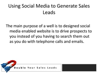 Using Social Media to Generate Sales
                Leads

The main purpose of a well is to designed social
  media enabled website is to drive prospects to
  you instead of you having to search them out
  as you do with telephone calls and emails.




    D o u b l e Yo u r S a l e s L e a d s
 