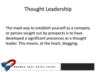 Thought Leadership


The maid way to establish yourself as a company
or person sought out by prospects is to have
developed a significant presences as a thought
leader. This means, at the heart, blogging.




    D o u b l e Yo u r S a l e s L e a d s
 