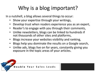 Why is a blog important?
In a nutshell, a blog allows several things to occur:
   • Show your expertise through your writings,
   • Develop trust when readers experience you as an expert,
   • Reader’s to engage with you through their comments,
   • Unlike newsletters, blogs can be linked to hundreds if
      not thousands of other sites and platforms,
   • Blogs increase your websites visibility and ranking,
   • Blogs help you dominate the results on a Google search,
   • Unlike ads, blogs live on for years, constantly giving you
      exposure in the topic areas of your articles.



     D o u b l e Yo u r S a l e s L e a d s
 