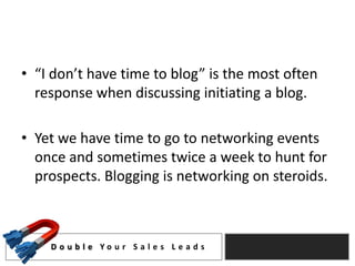 • “I don’t have time to blog” is the most often
  response when discussing initiating a blog.

• Yet we have time to go to networking events
  once and sometimes twice a week to hunt for
  prospects. Blogging is networking on steroids.



    D o u b l e Yo u r S a l e s L e a d s
 