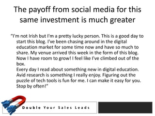 The payoff from social media for this
  same investment is much greater
“I'm not Irish but I'm a pretty lucky person. This is a good day to
   start this blog. I've been chasing around in the digital
   education market for some time now and have so much to
   share. My venue arrived this week in the form of this blog.
   Now I have room to grow! I feel like I've climbed out of the
   box.
   Every day I read about something new in digital education.
   Avid research is something I really enjoy. Figuring out the
   puzzle of tech tools is fun for me. I can make it easy for you.
   Stop by often!”



     D o u b l e Yo u r S a l e s L e a d s
 