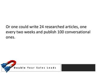 Or one could write 24 researched articles, one
every two weeks and publish 100 conversational
ones.




    D o u b l e Yo u r S a l e s L e a d s
 