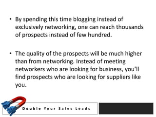• By spending this time blogging instead of
  exclusively networking, one can reach thousands
  of prospects instead of few hundred.

• The quality of the prospects will be much higher
  than from networking. Instead of meeting
  networkers who are looking for business, you’ll
  find prospects who are looking for suppliers like
  you.


     D o u b l e Yo u r S a l e s L e a d s
 