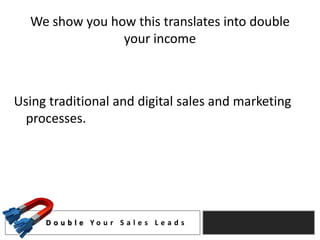 We show you how this translates into double
                your income



Using traditional and digital sales and marketing
  processes.




     D o u b l e Yo u r S a l e s L e a d s
 