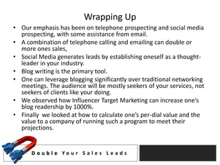 Wrapping Up
• Our emphasis has been on telephone prospecting and social media
  prospecting, with some assistance from email.
• A combination of telephone calling and emailing can double or
  more ones sales,
• Social Media generates leads by establishing oneself as a thought-
  leader in your industry.
• Blog writing is the primary tool.
• One can leverage blogging significantly over traditional networking
  meetings. The audience will be mostly seekers of your services, not
  seekers of clients like your doing.
• We observed how Influencer Target Marketing can increase one’s
  blog readership by 1000%.
• Finally we looked at how to calculate one’s per-dial value and the
  value to a company of running such a program to meet their
  projections.


      D o u b l e Yo u r S a l e s L e a d s
 