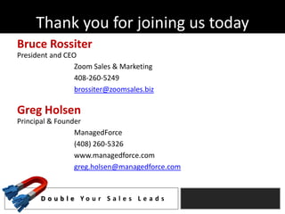 Thank you for joining us today
Bruce Rossiter
President and CEO
                 Zoom Sales & Marketing
                 408-260-5249
                 brossiter@zoomsales.biz

Greg Holsen
Principal & Founder
                 ManagedForce
                 (408) 260-5326
                 www.managedforce.com
                 greg.holsen@managedforce.com


      D o u b l e Yo u r S a l e s L e a d s
 