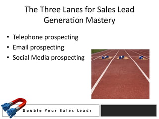 The Three Lanes for Sales Lead
           Generation Mastery
• Telephone prospecting
• Email prospecting
• Social Media prospecting




     D o u b l e Yo u r S a l e s L e a d s
 