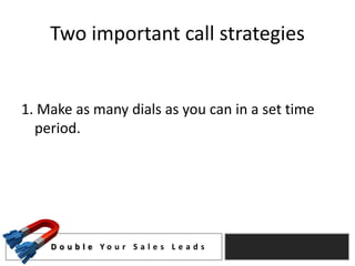 Two important call strategies


1. Make as many dials as you can in a set time
  period.




    D o u b l e Yo u r S a l e s L e a d s
 