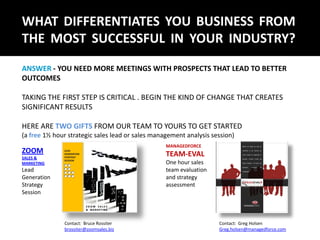 WHAT DIFFERENTIATES YOU BUSINESS FROM
THE MOST SUCCESSFUL IN YOUR INDUSTRY?
ANSWER - YOU NEED MORE MEETINGS WITH PROSPECTS THAT LEAD TO BETTER
OUTCOMES

TAKING THE FIRST STEP IS CRITICAL . BEGIN THE KIND OF CHANGE THAT CREATES
SIGNIFICANT RESULTS

HERE ARE TWO GIFTS FROM OUR TEAM TO YOURS TO GET STARTED
(a free 1½ hour strategic sales lead or sales management analysis session)
                                                  MANAGEDFORCE
ZOOM                                              TEAM-EVAL
SALES &
MARKETING                                         One hour sales
Lead                                              team evaluation
Generation                                        and strategy
Strategy                                          assessment
Session



              Contact: Bruce Rossiter                               Contact: Greg Holsen
              brossiter@zoomsales.biz                               Greg.holsen@managedforce.com
 