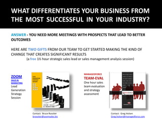 WHAT DIFFERENTIATES YOUR BUSINESS FROM
THE MOST SUCCESSFUL IN YOUR INDUSTRY?
ANSWER - YOU NEED MORE MEETINGS WITH PROSPECTS THAT LEAD TO BETTER
OUTCOMES

HERE ARE TWO GIFTS FROM OUR TEAM TO GET STARTED MAKING THE KIND OF
CHANGE THAT CREATES SIGNIFICANT RESULTS
             (a free 1½ hour strategic sales lead or sales management analysis session)



                                                    MANAGEDFORCE
ZOOM                                                TEAM-EVAL
SALES &
MARKETING                                           One hour sales
Lead                                                team evaluation
Generation                                          and strategy
Strategy                                            assessment
Session



                 Contact: Bruce Rossiter                               Contact: Greg Holsen
                 brossiter@zoomsales.biz                               Greg.holsen@managedforce.com
 