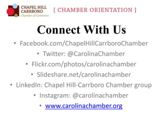 Connect With Us
• Facebook.com/ChapelHillCarrboroChamber
• Twitter: @CarolinaChamber
• Flickr.com/photos/carolinachamber
• Slideshare.net/carolinachamber
• LinkedIn: Chapel Hill-Carrboro Chamber group
• Instagram: @carolinachamber
• www.carolinachamber.org

 