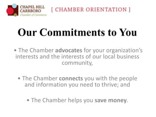 Our Commitments to You
• The Chamber advocates for your organization’s
interests and the interests of our local business
community,
• The Chamber connects you with the people
and information you need to thrive; and
• The Chamber helps you save money.

 