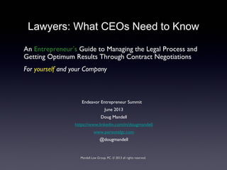 Lawyers: What CEOs Need to Know
An Entrepreneur’s Guide to Managing the Legal Process and
Getting Optimum Results Through Contract Negotiations
For yourself and your Company
Endeavor Entrepreneur Summit
June 2013
Doug Mandell
https://www.linkedin.com/in/dougmandell
www.personalgc.com
@dougmandell
Mandell Law Group, PC. © 2013 all rights reserved.Mandell Law Group, PC. © 2013 all rights reserved.
 