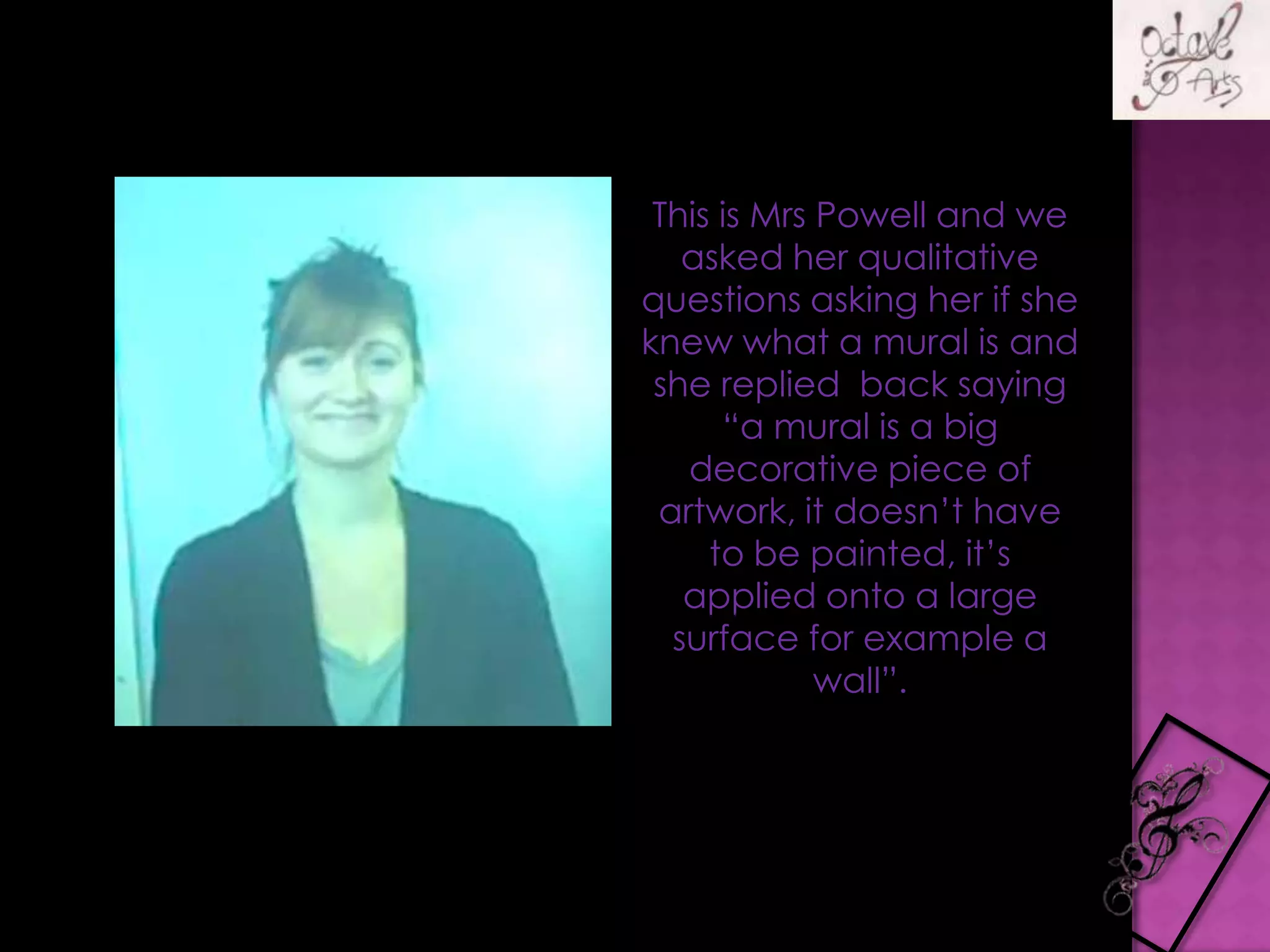 This is Mrs Powell and we asked her qualitative questions asking her if she knew what a mural is and she replied  back saying “a mural is a big decorative piece of artwork, it doesn’t have to be painted, it’s applied onto a large surface for example a wall”.