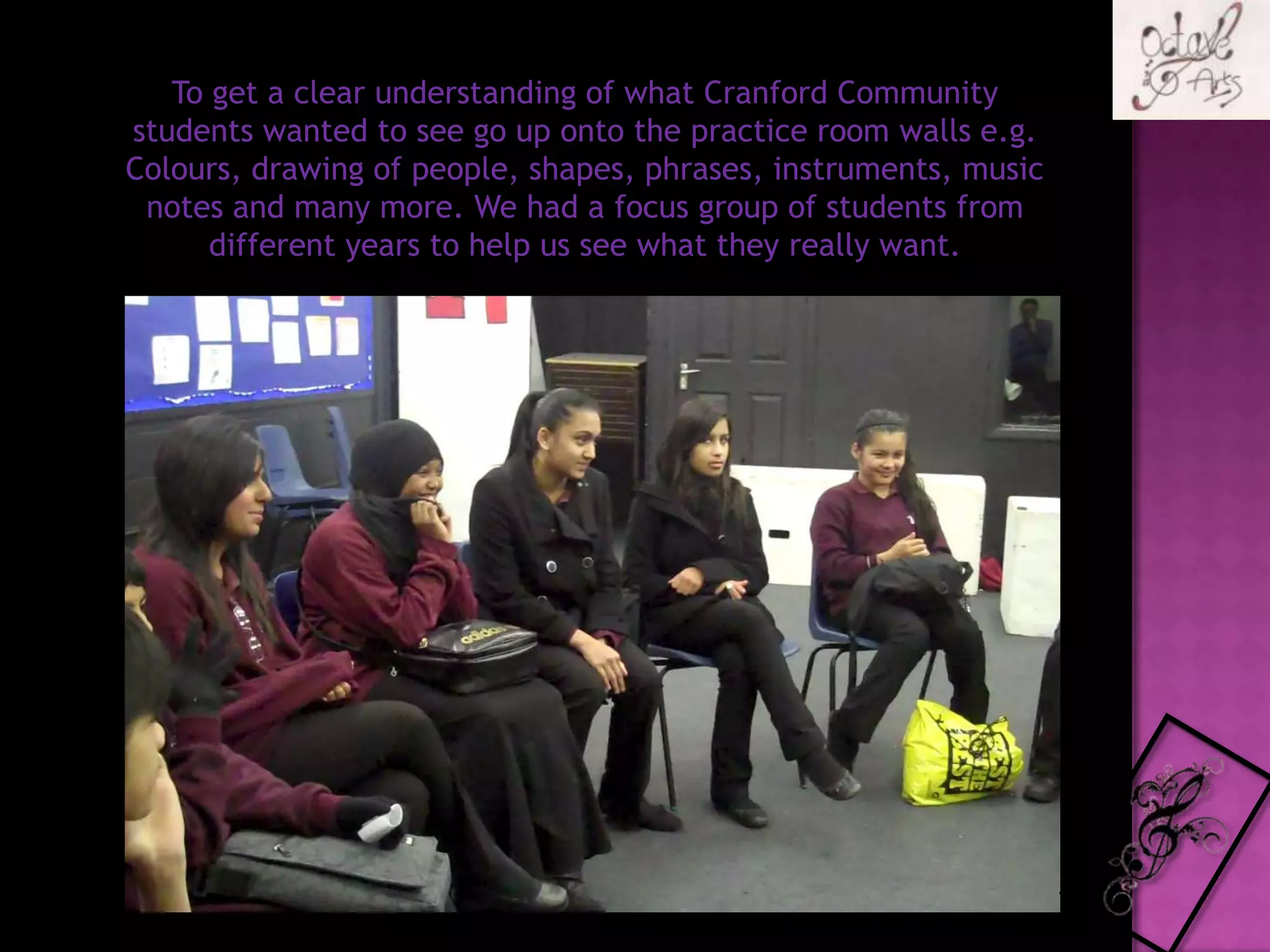 To get a clear understanding of what Cranford Community students wanted to see go up onto the practice room walls e.g. Colours, drawing of people, shapes, phrases, instruments, music notes and many more. We had a focus group of students from different years to help us see what they really want.