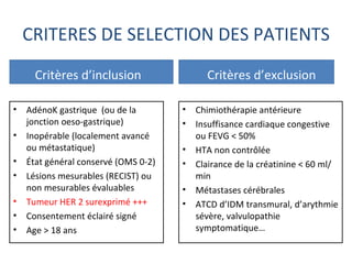 CRITERES DE SELECTION DES PATIENTS
      Critères d’inclusion                  Critères d’exclusion

•   AdénoK gastrique (ou de la        •   Chimiothérapie antérieure
    jonction oeso-gastrique)          •   Insuffisance cardiaque congestive
•   Inopérable (localement avancé         ou FEVG < 50%
    ou métastatique)                  •   HTA non contrôlée
•   État général conservé (OMS 0-2)   •   Clairance de la créatinine < 60 ml/
•   Lésions mesurables (RECIST) ou        min
    non mesurables évaluables         •   Métastases cérébrales
•   Tumeur HER 2 surexprimé +++       •   ATCD d’IDM transmural, d’arythmie
•   Consentement éclairé signé            sévère, valvulopathie
•   Age > 18 ans                          symptomatique…
 