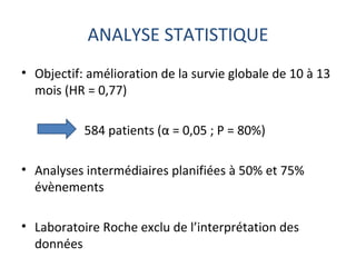 ANALYSE STATISTIQUE
• Objectif: amélioration de la survie globale de 10 à 13
  mois (HR = 0,77)

           584 patients (α = 0,05 ; P = 80%)

• Analyses intermédiaires planifiées à 50% et 75%
  évènements

• Laboratoire Roche exclu de l’interprétation des
  données
 