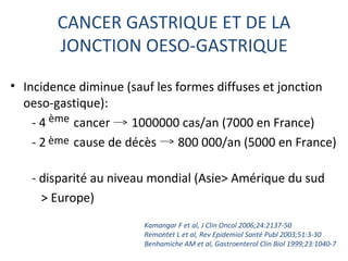 CANCER GASTRIQUE ET DE LA
        JONCTION OESO-GASTRIQUE

• Incidence diminue (sauf les formes diffuses et jonction
  oeso-gastique):
    - 4 ème cancer    1000000 cas/an (7000 en France)
    - 2 ème cause de décès     800 000/an (5000 en France)

   - disparité au niveau mondial (Asie> Amérique du sud
     > Europe)
                       Kamangar F et al, J Clin Oncol 2006;24:2137-50
                       Remontet L et al, Rev Epidemiol Santé Publ 2003;51:3-30
                       Benhamiche AM et al, Gastroenterol Clin Biol 1999;23:1040-7
 