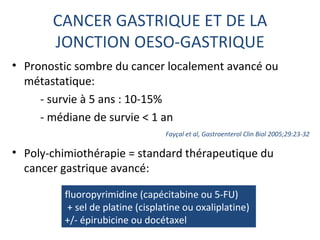 CANCER GASTRIQUE ET DE LA
       JONCTION OESO-GASTRIQUE
• Pronostic sombre du cancer localement avancé ou
  métastatique:
     - survie à 5 ans : 10-15%
     - médiane de survie < 1 an
                                  Fayçal et al, Gastroenterol Clin Biol 2005;29:23-32

• Poly-chimiothérapie = standard thérapeutique du
  cancer gastrique avancé:

         fluoropyrimidine (capécitabine ou 5-FU)
          + sel de platine (cisplatine ou oxaliplatine)
         +/- épirubicine ou docétaxel
 