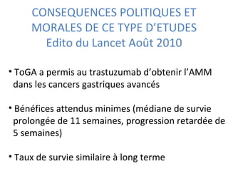 CONSEQUENCES POLITIQUES ET
     MORALES DE CE TYPE D’ETUDES
       Edito du Lancet Août 2010

• ToGA a permis au trastuzumab d’obtenir l’AMM
 dans les cancers gastriques avancés

• Bénéfices attendus minimes (médiane de survie
 prolongée de 11 semaines, progression retardée de
 5 semaines)

• Taux de survie similaire à long terme
 