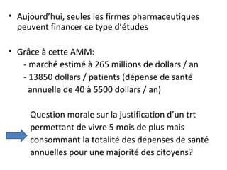 • Aujourd’hui, seules les firmes pharmaceutiques
  peuvent financer ce type d’études

• Grâce à cette AMM:
   - marché estimé à 265 millions de dollars / an
   - 13850 dollars / patients (dépense de santé
     annuelle de 40 à 5500 dollars / an)

     Question morale sur la justification d’un trt
     permettant de vivre 5 mois de plus mais
     consommant la totalité des dépenses de santé
     annuelles pour une majorité des citoyens?
 