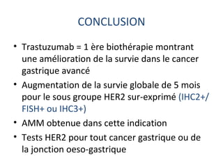 CONCLUSION
• Trastuzumab = 1 ère biothérapie montrant
  une amélioration de la survie dans le cancer
  gastrique avancé
• Augmentation de la survie globale de 5 mois
  pour le sous groupe HER2 sur-exprimé (IHC2+/
  FISH+ ou IHC3+)
• AMM obtenue dans cette indication
• Tests HER2 pour tout cancer gastrique ou de
  la jonction oeso-gastrique
 