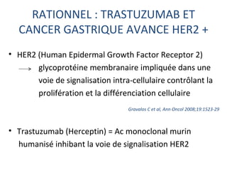 RATIONNEL : TRASTUZUMAB ET
  CANCER GASTRIQUE AVANCE HER2 +
• HER2 (Human Epidermal Growth Factor Receptor 2)
       glycoprotéine membranaire impliquée dans une
       voie de signalisation intra-cellulaire contrôlant la
       prolifération et la différenciation cellulaire
                                  Gravalos C et al, Ann Oncol 2008;19:1523-29



• Trastuzumab (Herceptin) = Ac monoclonal murin
  humanisé inhibant la voie de signalisation HER2
 