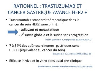 RATIONNEL : TRASTUZUMAB ET
 CANCER GASTRIQUE AVANCE HER2 +
• Trastuzumab = standard thérapeutique dans le
  cancer du sein HER2 surexprimé:
        - adjuvant et métastatique
        - survie globale et la survie sans progression
                             Piccart-Gebhart et al, N Engl J Med 2005;353:1659-72

• 7 à 34% des adénocarcinomes gastriques sont
  HER2+ (équivalent au cancer du sein)
                                     Gravalos C et al, Ann Oncol 2008;19:1523-29


• Efficace in vivo et in vitro dans essai pré-clinique
                      Fujimoto-Ouchi, Cancer Chemother Pharmacol 2007;59:795-805
 