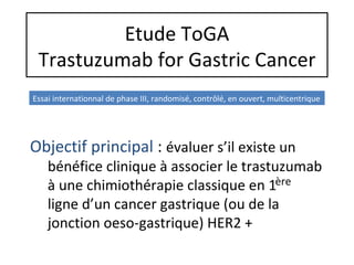 Etude ToGA
 Trastuzumab for Gastric Cancer
Essai internationnal de phase III, randomisé, contrôlé, en ouvert, multicentrique




Objectif principal : évaluer s’il existe un
    bénéfice clinique à associer le trastuzumab
    à une chimiothérapie classique en 1ère
    ligne d’un cancer gastrique (ou de la
    jonction oeso-gastrique) HER2 +
 