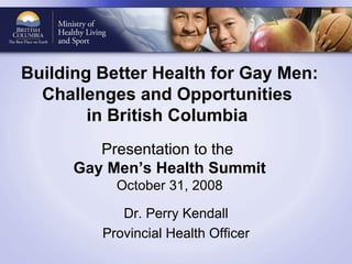 Building Better Health for Gay Men: Challenges and Opportunities  in British Columbia   Presentation to the  Gay Men’s Health Summit October 31, 2008 Dr. Perry Kendall Provincial Health Officer 